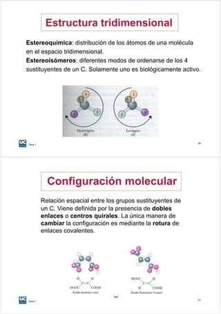 Estructura tridimensional
Estereoquímica: distribución de los átomos de una molécula
en el espacio tridimensional.
Estereoisómeros: diferentes modos de ordenarse de los 4
sustituyentes de un C. Solamente uno es biológicamente activo.




Tema 1
                                                               30




           Configuración molecular
         Relación espacial entre los grupos sustituyentes de
         un C. Viene definida por la presencia de dobles
         enlaces o centros quirales. La única manera de
         cambiar la configuración es mediante la rotura de
         enlaces covalentes.




Tema 1
                                                               31
 