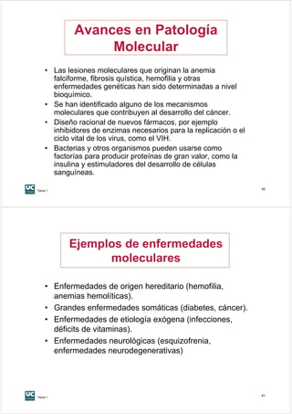 Avances en Patología
                 Molecular
    • Las lesiones moleculares que originan la anemia
      falciforme, fibrosis quística, hemofilia y otras
      enfermedades genéticas han sido determinadas a nivel
      bioquímico.
    • Se han identificado alguno de los mecanismos
      moleculares que contribuyen al desarrollo del cáncer.
    • Diseño racional de nuevos fármacos, por ejemplo
      inhibidores de enzimas necesarios para la replicación o el
      ciclo vital de los virus, como el VIH.
    • Bacterias y otros organismos pueden usarse como
      factorías para producir proteínas de gran valor, como la
      insulina y estimuladores del desarrollo de células
      sanguíneas.

Tema 1
                                                                   40




           Ejemplos de enfermedades
                 moleculares

    • Enfermedades de origen hereditario (hemofilia,
      anemias hemolíticas).
    • Grandes enfermedades somáticas (diabetes, cáncer).
    • Enfermedades de etiología exógena (infecciones,
      déficits de vitaminas).
    • Enfermedades neurológicas (esquizofrenia,
      enfermedades neurodegenerativas)




Tema 1
                                                                   41
 