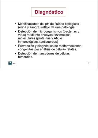 Diagnóstico

    • Modificaciones del pH de fluídos biológicos
      (orina y sangre) reflejo de una patología.
    • Detección de microorganismos (bacterias y
      virus) mediante ensayos enzimáticos,
      moleculares (proteínas y AN) e
      inmunológicos (anticuerpos)
    • Prevención y diagnóstico de malformaciones
      congénitas por análisis de células fetales.
    • Detección de marcadores de células
      tumorales.
Tema 1
                                                    42
 