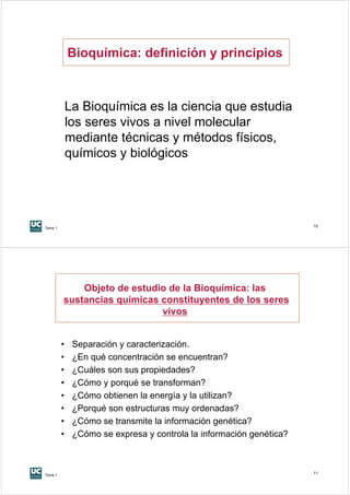 Bioquímica: definición y principios



             La Bioquímica es la ciencia que estudia
             los seres vivos a nivel molecular
             mediante técnicas y métodos físicos,
             químicos y biológicos




Tema 1
                                                                     10




             Objeto de estudio de la Bioquímica: las
         sustancias químicas constituyentes de los seres
                             vivos


         •    Separación y caracterización.
         •    ¿En qué concentración se encuentran?
         •    ¿Cuáles son sus propiedades?
         •    ¿Cómo y porqué se transforman?
         •    ¿Cómo obtienen la energía y la utilizan?
         •    ¿Porqué son estructuras muy ordenadas?
         •    ¿Cómo se transmite la información genética?
         •    ¿Cómo se expresa y controla la información genética?



Tema 1
                                                                     11
 