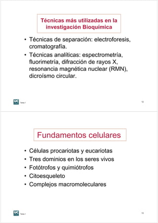Técnicas más utilizadas en la
               investigación Bioquímica

    • Técnicas de separación: electroforesis,
      cromatografía.
    • Técnicas analíticas: espectrometría,
      fluorimetría, difracción de rayos X,
      resonancia magnética nuclear (RMN),
      dicroísmo circular.



Tema 1
                                                12




           Fundamentos celulares
    •    Células procariotas y eucariotas
    •    Tres dominios en los seres vivos
    •    Fotótrofos y quimiótrofos
    •    Citoesqueleto
    •    Complejos macromoleculares



Tema 1
                                                13
 