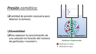 Presión osmótica:
Cantidad de presión necesaria para
detener la ósmosis.
Osmolalidad:
Para expresar la concentración de
una solución en función del número
de partículas <<osmol>>.
 
