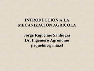INTRODUCCIÓN A LA
MECANIZACIÓN AGRÍCOLA
Jorge Riquelme Sanhueza
Dr. Ingeniero Agrónomo
jriquelme@inia.cl
 