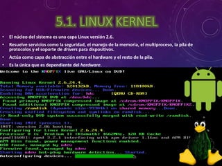 5.1. LINUX KERNEL 
• El núcleo del sistema es una capa Linux versión 2.6. 
• Resuelve servicios como la seguridad, el manejo de la memoria, el multiproceso, la pila de 
protocolos y el soporte de drivers para dispositivos. 
• Actúa como capa de abstracción entre el hardware y el resto de la pila. 
• Es la única que es dependiente del hardware. 
 