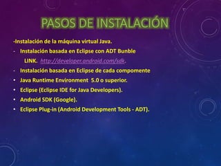 PASOS DE INSTALACIÓN 
-Instalación de la máquina virtual Java. 
- Instalación basada en Eclipse con ADT Bunble 
LINK. http://developer.android.com/sdk. 
- Instalación basada en Eclipse de cada compomente 
• Java Runtime Environment 5.0 o superior. 
• Eclipse (Eclipse IDE for Java Developers). 
• Android SDK (Google). 
• Eclipse Plug-in (Android Development Tools - ADT). 
 