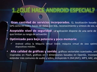 1.¿QUÉ HACE ANDROID ESPECIAL? 
Ej. localización basada GPS como en redes, bases de datos con SQL, reconocimiento y síntesis de voz, sensores 
La aplicación dispone de una serie de que limitan su rango de actuación. 
 Android utiliza la Máquina Virtual Dalvik: máquina virtual de Java optimizada 
dispositivos móviles. 
gráficos vectoriales suavizados, animaciones 
inspiradas en Flash, gráficos en 3 dimensiones basados en OpenGL. Incorpora 
estándar más comunes de audio y vídeo, incluyendo H.264 (AVC), MP3, AAC, etc. 
 