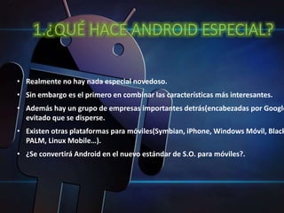 1.¿QUÉ HACE ANDROID ESPECIAL? 
• Realmente no hay nada especial novedoso. 
• Sin embargo es el primero en combinar las características más interesantes. 
• Además hay un grupo de empresas importantes detrás(encabezadas por Google) evitado que se disperse. 
• Existen otras plataformas para móviles(Symbian, iPhone, Windows Móvil, BlackBerry, 
PALM, Linux Mobile…). 
• ¿Se convertirá Android en el nuevo estándar de S.O. para móviles?. 
 