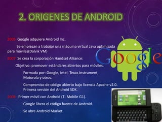 2. ORIGENES DE ANDROID 
2005 Google adquiere Android Inc. 
Se empiezan a trabajar una máquina virtual Java optimizada 
para móviles(Dalvik VM) 
2007 Se crea la corporación Handset Alliance: 
Objetivo: promover estándares abiertos para móviles. 
Formada por: Google, Intel, Texas Instrument, 
Motorola y otros. 
Compromiso de código abierto bajo licencia Apache v2.0. 
Primera versión del Android SDK. 
2008 Primer móvil con Android (T- Mobile G1). 
Google libera el código fuente de Android. 
Se abre Android Market. 
 
