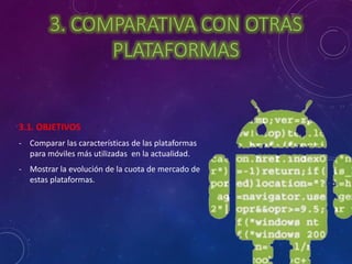 3. COMPARATIVA CON OTRAS 
PLATAFORMAS 
3.1. OBJETIVOS 
- Comparar las características de las plataformas 
para móviles más utilizadas en la actualidad. 
- Mostrar la evolución de la cuota de mercado de 
estas plataformas. 
 