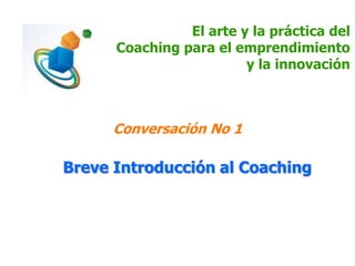 El arte y la práctica del
Coaching para el emprendimiento
y la innovación
Conversación No 1
Breve Introducción al Coaching
 