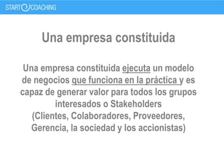 Una empresa constituida
Una empresa constituida ejecuta un modelo
de negocios que funciona en la práctica y es
capaz de generar valor para todos los grupos
interesados o Stakeholders
(Clientes, Colaboradores, Proveedores,
Gerencia, la sociedad y los accionistas)
 