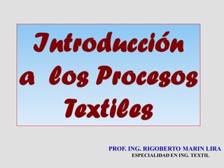 Introducción
a los Procesos
Textiles
PROF. ING. RIGOBERTO MARIN LIRA
ESPECIALIDAD EN ING. TEXTIL

 