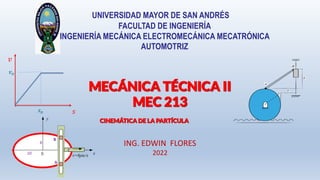 MECÁNICA TÉCNICA II
MEC 213
UNIVERSIDAD MAYOR DE SAN ANDRÉS
FACULTAD DE INGENIERÍA
INGENIERÍA MECÁNICA ELECTROMECÁNICA MECATRÓNICA
AUTOMOTRIZ
ING. EDWIN FLORES
2022
CINEMÁTICA DE LA PARTÍCULA
𝑣
𝑠
𝑣𝑜
𝑠𝑜
6
10
y
x
A
B
v=6pie/s
C
 