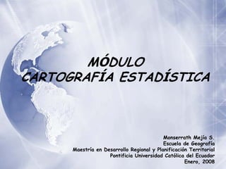 MÓDULO
CARTOGRAFÍA ESTADÍSTICA



                                           Monserrath Mejía S.
                                           Escuela de Geografía
      Maestría en Desarrollo Regional y Planificación Territorial
                    Pontificia Universidad Católica del Ecuador
                                                    Enero, 2008
 