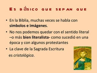 Es básico que sepan que En la Biblia, muchas veces se habla con  símbolos e imágenes .  No nos podemos quedar con el sentido literal –o más  bien literalista-  como sucedió en una época y con algunos protestantes La clave de la Sagrada Escritura  es  cristológica .  
