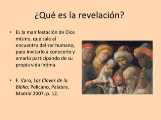 ¿Qué es la revelación?  Es la manifestación de Dios mismo, que sale al encuentro del ser humano, para invitarlo a conocerlo y amarlo participando de su propia vida íntima. F. Varo,  Las Claves de la Biblia,  Pelícano, Palabra, Madrid 2007, p. 12. 