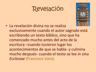 Revelación La revelación divina no se realiza exclusivamente cuando el autor sagrado está escribiendo un texto bíblico, sino que ha comenzado mucho antes del acto de la escritura –cuando tuvieron lugar los acontecimientos de que se habla- y culmina mucho después- cuando el texto se lee  in sinu Ecclesiae  (Francisco Varo). 