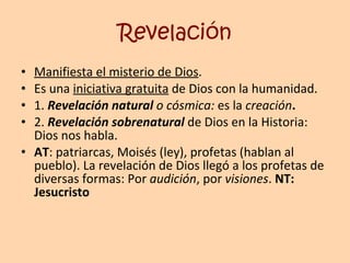 Revelación Manifiesta el misterio de Dios .  Es una  iniciativa gratuita  de Dios con la humanidad. 1.  Revelación natural  o   cósmica:  es la   creación . 2.   Revelación sobrenatural  de Dios en la Historia: Dios nos habla. AT : patriarcas, Moisés (ley), profetas (hablan al pueblo). La revelación de Dios llegó a los profetas de diversas formas: Por  audición , por  visiones .  NT: Jesucristo 