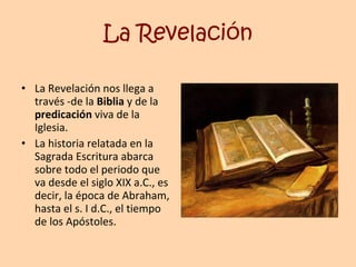 La Revelación La Revelación nos llega a través -de la  Biblia  y de la  predicación  viva de la Iglesia. La historia relatada en la Sagrada Escritura abarca sobre todo el periodo que va desde el siglo XIX a.C., es decir, la época de Abraham, hasta el s. I d.C., el tiempo de los Apóstoles. 