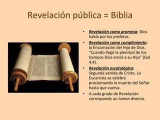 Revelación pública = Biblia Revelación como promesa : Dios habla por los profetas. Revelación como cumplimiento : la Encarnación del Hijo de Dios. “Cuando llegó la plenitud de los tiempos Dios envió a su Hijo” (Gal 4,4). Revelación escatológica :  Segunda venida de Cristo. La Eucaristía se celebra proclamando la muerte del Señor hasta que vuelva.  A cada grado de Revelación corresponde un  lumen  diverso. 
