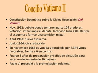 Constitución Dogmática sobre la Divina Revelación:  Dei Verbum Nov. 1962: debate donde tomaron parte 104 oradores. Votación: interrumpir el debate. Intervino Juan XXIII: Retirar el esquema y formar una comisión mixta. Abril 1963: nuevo esquema. Junio 1964: otra redacción. En noviembre 1965 es votada y aprobada por 2,344 votos favorables, frente a 6 en contra. Fueron 5 años de preparación y 4 años de discusión para sacar un documento de 16 páginas. Paulo VI procedió a la promulgación solemne. Concilio Vaticano II 