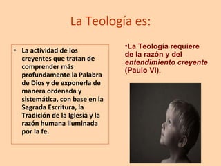 La Teología es: La actividad de los creyentes que tratan de comprender más profundamente la Palabra de Dios y de exponerla de manera ordenada y sistemática, con base en la Sagrada Escritura, la Tradición de la Iglesia y la razón humana iluminada por la fe. La Teología requiere de la razón y del  entendimiento creyente  (Paulo VI). 