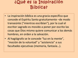 ¿Qué es la Inspiración Bíblica? La inspiración bíblica es una gracia específica que concede el Espíritu Santo gratuitamente –de modo transeúnte (“mientras escribían”), por la cual el escritor sagrado es movido a poner por escrito las cosas que Dios mismo quiere comunicar a los demás hombres, en orden a la salvación. Al hagiógrafo se le concede “luz en la mente”, “moción de la voluntad” y “asistencia” a sus facultades ejecutivas (memoria, fantasía…). 