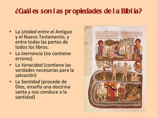 ¿Cuáles son las propiedades de la Biblia? La  Unidad  entre el Antiguo y el Nuevo Testamento, y entre todas las partes de todos los libros. La  Inerrancia  (no contiene errores)  La  Veracidad  (contiene las verdades necesarias para la salvación)  La  Santidad  (procede de Dios, enseña una doctrina santa y nos conduce a la santidad) 