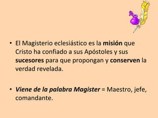 El Magisterio eclesiástico es la  misión  que Cristo ha confiado a sus Apóstoles y sus  sucesores  para que propongan y  conserven  la verdad revelada. Viene de la palabra Magister   = Maestro, jefe, comandante. 