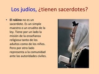 Los judíos,  ¿tienen sacerdotes? El rabino  no es un sacerdote. Es un simple maestro o un erudito de la ley. Tiene por un lado la misión de la enseñanza religiosa tanto de los adultos como de los niños. Pero por otro lado representa a la comunidad ante las autoridades civiles. 