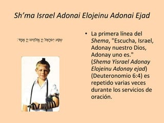 Sh’ma Israel Adonai Elojeinu Adonai Ejad La primera línea del  Shema , "Escucha, Israel, Adonay nuestro Dios, Adonay uno es." ( Shema Yisrael Adonay Elojeinu Adonay ejad ) (Deuteronomio 6:4) es repetido varias veces durante los servicios de oración.   