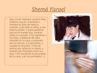 Shemá Yisrael Oye, Israel: Hashem nuestro Dios, Hashem uno es: Y Amarás a Hashem tu Dios de todo tu corazón, y de toda tu alma, y con todo tu poder. Y estas palabras que yo te mando hoy, estarán sobre tu corazón: Y las repetirás a tus hijos, y hablarás de ellas estando en tu casa, y andando por el camino, y al acostarte, y cuando te levantes: Y has de atarlas por señal en tu mano, y estarán por frontales entre tus ojos: Y las escribirás en los postes de tu casa, y en tus portadas (…) 