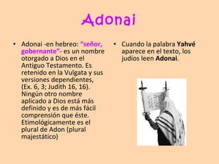 Adonai Adonai -en hebreo:  “señor, gobernante”-  es un nombre otorgado a Dios en el Antiguo Testamento. Es retenido en la Vulgata y sus versiones dependientes, (Ex. 6, 3; Judith 16, 16). Ningún otro nombre aplicado a Dios está más definido y es de más fácil comprensión que éste. Etimológicamente es el plural de Adon  (plural majestático) Cuando la palabra  Yahvé  aparece en el texto, los judíos leen  Adonai . 