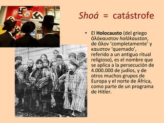 Shoá   =  catástrofe El  Holocausto  (del griego ὁλόκαυστον  holókauston , de ὁλον ‘completamente’ y καυστον ‘quemado’, referido a un antiguo ritual religioso), es el nombre que se aplica a la persecución de 4.000.000 de judíos, y de otros muchos grupos de Europa y el norte de África, como parte de un programa de Hitler. 