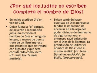 ¿Por qué los judíos no escriben completo el nombre de Dios? En inglés escriben  G-d  en vez de God.  Dejan fuera la “o” porque, de acuerdo a la tradición judía, no escriben el nombre de Dios en ninguna lengua, a menos de que se trate de un libro impreso que garantice que se tratará con dignidad y que será considerado como sacro (cfr. web  The Temple Institute ). Evitan también hacer estatuas de Dios porque se tendría la impresión de encerrar en ella algo del poder divino y de dominarlo de alguna manera, y entonces Yavé dejaría de ser el Dios de la libertad. La prohibición de utilizar el nombre de Dios tiene el mismo sentido (cfr. Jean L. Duhaime, en AA.VV.,  La Biblia, libro para hoy ). 