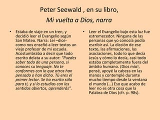 Peter Seewald , en su libro,  Mi vuelta a Dios, narra   Estaba de viaje en un tren, y decidió leer el Evangelio según San Mateo. Narra: Leí –dice- como nos enseñó a leer textos un viejo profesor de mi escuela. Acostumbraba a decir que todo escrito delata a su autor:  “Puedes saber todo de una persona, si conoces su lenguaje. No te conformes con lo que otros han pensado o han dicho. Tú eres el primer lector. Se ha escrito sólo para ti, y si lo estudias con los sentidos abiertos, aprenderás”. Leer el Evangelio bajo esta luz fue estremecedor. Ninguna de las personas que yo conocía podía escribir así. La dicción de ese texto, las afirmaciones, las asociaciones, todo lo que decía Jesús y cómo lo decía, casi todo estaba completamente fuera del ámbito humano. ¡Dios mío!, pensé, apoyé la cabeza en las manos y contemplé durante mucho tiempo desde la ventana el mundo (…) Eso que acabo de leer no es otra cosa que la Palabra de Dios (cfr. p. 98s). 