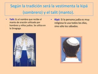 Según la tradición será la vestimenta la kipá (sombrero) y el talit (manto).   Talit:   Es el nombre que recibe el manto de oración utilizado por hombres y niños judíos. Se utiliza en la Sinagoga . Kipá :  Si la persona judía es muy religiosa lo usa todos los días, sino sólo los sábados. 