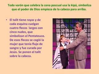 Todo varón que celebra la cena pascual usa la kipá, simboliza que el poder de Dios empieza de la cabeza para arriba.  El talit tiene rayas y de cada esquina cuelgan cuatro flecos  largos con cinco nudos, que simbolizan el Pentateuco. De esos flecos se cogió la mujer que tenía flujo de sangre y fue curada por Jesús. Se ponen el talit sobre la cabeza. 