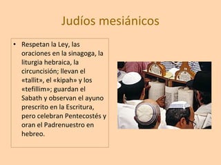 Judíos mesiánicos Respetan la Ley, las oraciones en la sinagoga, la liturgia hebraica, la circuncisión; llevan el «tallit», el «kipah» y los «tefillim»; guardan el Sabath y observan el ayuno prescrito en la Escritura, pero celebran Pentecostés y oran el Padrenuestro en hebreo.  