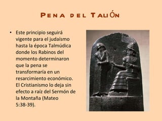 Pena del Talión Este principio seguirá vigente para el judaísmo hasta la época Talmúdica donde los Rabinos del momento determinaron que la pena se transformaría en un resarcimiento económico. El Cristianismo lo deja sin efecto a raíz del Sermón de la Montaña (Mateo 5:38-39). 