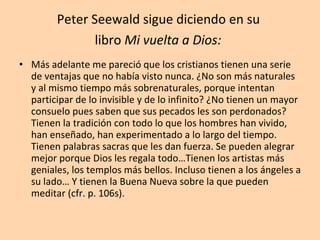 Peter Seewald sigue diciendo en su  libro  Mi vuelta a Dios:   Más adelante me pareció que los cristianos tienen una serie de ventajas que no había visto nunca. ¿No son más naturales y al mismo tiempo más sobrenaturales, porque intentan participar de lo invisible y de lo infinito? ¿No tienen un mayor consuelo pues saben que sus pecados les son perdonados? Tienen la tradición con todo lo que los hombres han vivido, han enseñado, han experimentado a lo largo del tiempo. Tienen palabras sacras que les dan fuerza. Se pueden alegrar mejor porque Dios les regala todo…Tienen los artistas más geniales, los templos más bellos. Incluso tienen a los ángeles a su lado… Y tienen la Buena Nueva sobre la que pueden meditar (cfr. p. 106s). 
