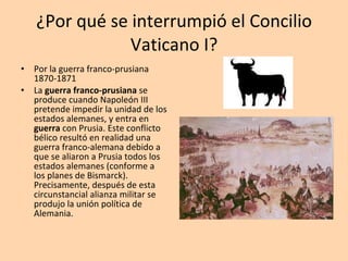 ¿Por qué se interrumpió el Concilio Vaticano I? Por la guerra franco-prusiana 1870-1871 La  guerra franco-prusiana  se produce cuando Napoleón III pretende impedir la unidad de los estados alemanes, y entra en  guerra  con Prusia. Este conflicto bélico resultó en realidad una guerra franco-alemana debido a que se aliaron a Prusia todos los estados alemanes (conforme a los planes de Bismarck). Precisamente, después de esta circunstancial alianza militar se produjo la unión política de Alemania. 