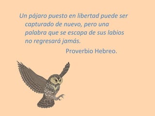Un pájaro puesto en libertad puede ser capturado de nuevo, pero una palabra que se escapa de sus labios no regresará jamás. Proverbio Hebreo. 