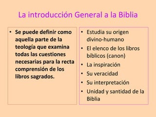 La introducción General a la Biblia Se puede definir como aquella parte de la teología que examina todas las cuestiones necesarias para la recta comprensión de los libros sagrados. Estudia su origen divino-humano El elenco de los libros bíblicos (canon) La inspiración Su veracidad Su interpretación Unidad y santidad de la Biblia 