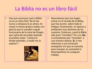La Biblia no es un libro fácil Hay que reconocer que la Biblia no es un Libro fácil. No lo fue nunca y tampoco lo es ahora. En mayor o menor grado a todos nos pasa lo que le sucedió a aquel funcionario de la reina de Etiopía que volvía de Jerusalén leyendo al profeta Isaías:  “¿Cómo lo Puedo entender, si nadie me lo explica?". Necesitamos que nos hagan entrar en el mundo de la Biblia, que fue escrita -sobre todo el Antiguo Testamento- en épocas y ambientes muy distintos de los nuestros. Entonces, ¿será la Biblia sólo para "iniciados"? Sí y no.  No , si entendemos por "iniciados" a una minoría selecta.  Sí , si nos referimos a una iniciación semejante a la que se necesita para manejar un automóvil o desempeñarse en cualquier trabajo. 