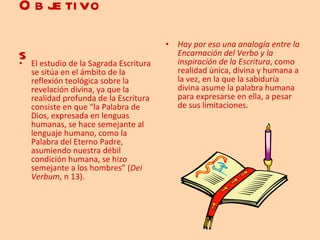 Objetivos   El estudio de la Sagrada Escritura se sitúa en el ámbito de la reflexión teológica sobre la revelación divina, ya que la realidad profunda de la Escritura consiste en que “la Palabra de Dios, expresada en lenguas humanas, se hace semejante al lenguaje humano, como la Palabra del Eterno Padre, asumiendo nuestra débil condición humana, se hizo semejante a los hombres” ( Dei Verbum , n 13). Hay por eso una analogía entre la Encarnación del Verbo y la inspiración de la Escritura , como realidad única, divina y humana a la vez, en la que la sabiduría divina asume la palabra humana para expresarse en ella, a pesar de sus limitaciones. 