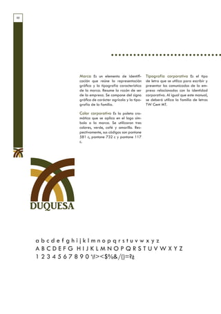 10




               Marca Es un elemento de identifi-         Tipografía corporativa Es el tipo
               cación que reúne la representación        de letra que se utiliza para escribir y
               gráfica y la tipografía característica    presentar los comunicados de la em-
               de la marca. Resume la razón de ser       presa relacionados con la identidad
               de la empresa. Se compone del signo       corporativa. Al igual que este manual,
               gráfico de carácter agrícola y la tipo-   se deberá utiliza la familia de letras
               grafía de la familia.                     TW Cent MT.

               Color corporativo Es la paleta cro-
               mática que se aplica en el logo sím-
               bolo o la marca. Se utilizaron tres
               colores, verde, café y amarillo. Res-
               pectivamente, sus códigos son pantone
               581 c, pantone 732 c y pantone 117
               c.




     DUQUESA


     abcdefghijklmnopqrstuvwxyz
     ABCDEFG HIJKLMNOPQRSTUVWXYZ
     1 2 3 4 5 6 7 8 9 0 ‘¡!><$%&/()=?¿
 