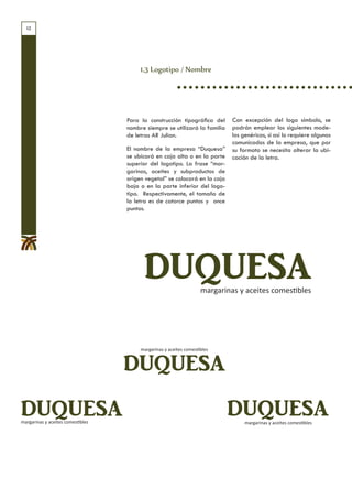 12




                                        1.3 Logotipo / Nombre




                                   Para la construcción tipográfica del      Con excepción del logo símbolo, se
                                   nombre siempre se utilizará la familia    podrán emplear los siguientes mode-
                                   de letras AR Julian.                      los genéricos, si así lo requiere algunos
                                                                             comunicados de la empresa, que por
                                   El nombre de la empresa “Duquesa”         su formato se necesita alterar la ubi-
                                   se ubicará en caja alta o en la parte     cación de la letra.
                                   superior del logotipo. La frase “mar-
                                   garinas, aceites y subproductos de
                                   origen vegetal” se colocará en la caja
                                   baja o en la parte inferior del logo-
                                   tipo. Respectivamente, el tamaño de
                                   la letra es de catorce puntos y once
                                   puntos.




                                         DUQUESA                    margarinas y aceites comestibles




                                        margarinas y aceites comestibles


                                   DUQUESA
DUQUESA
margarinas y aceites comestibles
                                                                            DUQUESA
                                                                                  margarinas y aceites comestibles
 