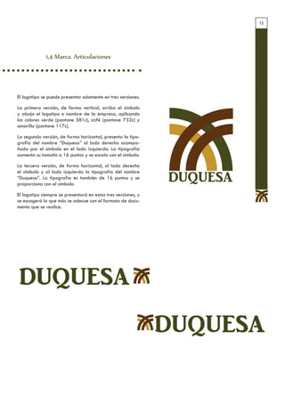 13




              1,4 Marca. Articulaciones




El logotipo se puede presentar solamente en tres versiones.

La primera versión, de forma vertical, arriba el símbolo
y abajo el logotipo o nombre de la empresa, aplicando
los colores verde (pantone 581c), café (pantone 732c) y
amarillo (pantone 117c).

La segunda versión, de forma horizontal, presenta la tipo-
grafía del nombre “Duquesa” al lado derecho acompa-
ñada por el símbolo en el lado izquierdo. La tipografía
aumenta su tamaño a 16 puntos y se escala con el símbolo.

La tercera versión, de forma horizontal, al lado derecho
el símbolo y al lado izquierdo la tipografía del nombre
“Duquesa”. La tipografía es también de 16 puntos y se
proporciona con el símbolo.
                                                               DUQUESA
El logotipo siempre se presentará en estas tres versiones, y
se escogerá la que más se adecue con el formato de docu-
mento que se realice.




DUQUESA
                                                               DUQUESA
 