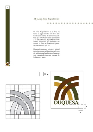 14




     1.5 Marca. Zona de protección




     La zona de protección es el área en
     torno al logo símbolo. Esta área de-
     berá estar exenta de elementos grá-
     ficos que interfieran con su percepción
     y su lecturabilidad. Especifica el límite
     mínimo imaginario que encierra a la
     marca. La zona de protección queda-
     rá determinada por “x”.

     El espacio superior, inferior y lateral
     permite separar al logotipo del resto
     de unidades de la página en la que se
     está trabajando como por ejemplo de
     imágenes y texto.




                     =x




                                     DUQUESA
                                                     x

                                                 x
 